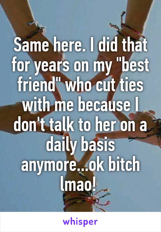 Same here. I did that for years on my "best friend" who cut ties with me because I don't talk to her on a daily basis anymore...ok bitch lmao! 