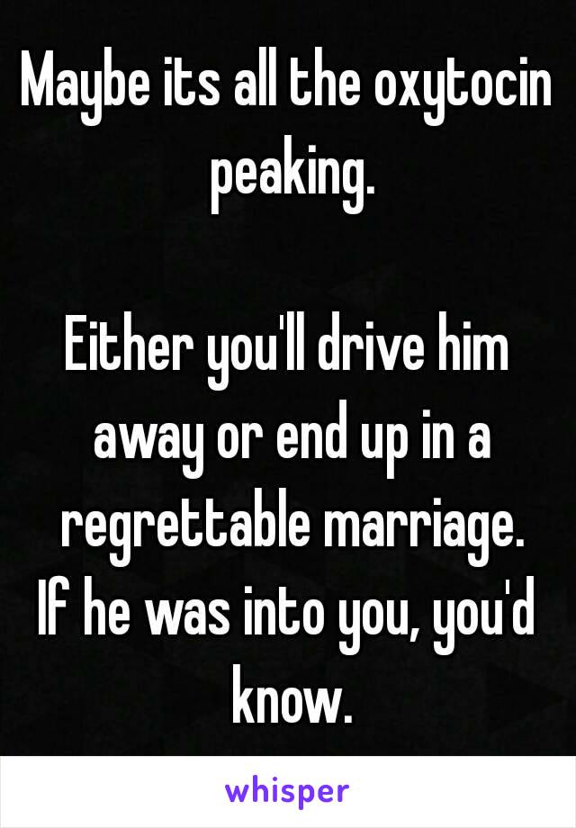 Maybe its all the oxytocin peaking.

Either you'll drive him away or end up in a regrettable marriage.
If he was into you, you'd know.