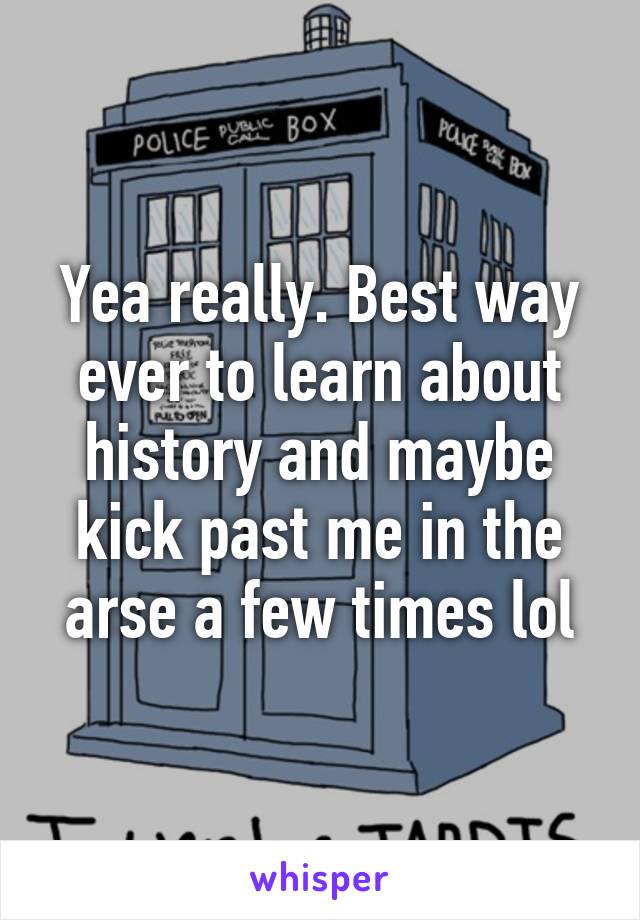 Yea really. Best way ever to learn about history and maybe kick past me in the arse a few times lol