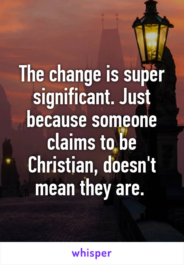 The change is super significant. Just because someone claims to be Christian, doesn't mean they are. 