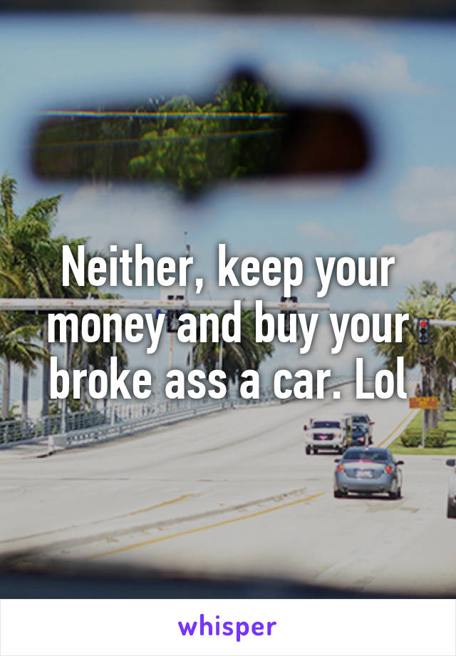 Neither, keep your money and buy your broke ass a car. Lol