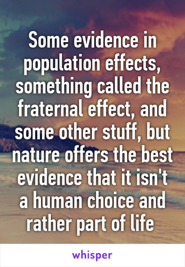 Some evidence in population effects, something called the fraternal effect, and some other stuff, but nature offers the best evidence that it isn't a human choice and rather part of life 