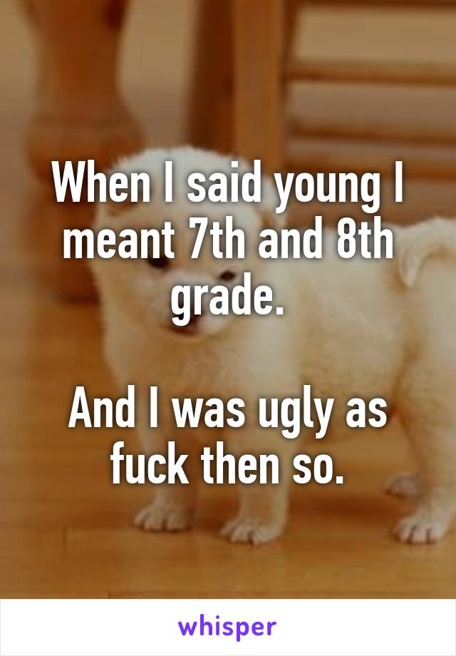 When I said young I meant 7th and 8th grade.

And I was ugly as fuck then so.
