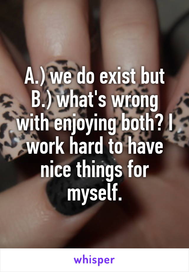 A.) we do exist but B.) what's wrong with enjoying both? I work hard to have nice things for myself.