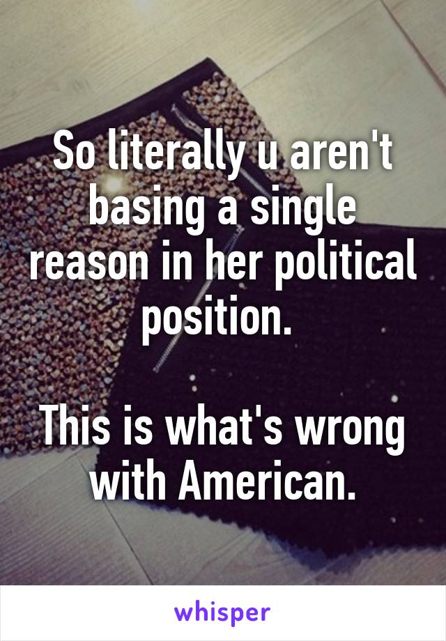 So literally u aren't basing a single reason in her political position. 

This is what's wrong with American.