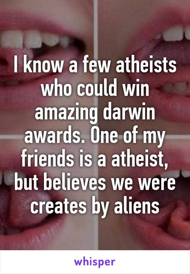 I know a few atheists who could win amazing darwin awards. One of my friends is a atheist, but believes we were creates by aliens