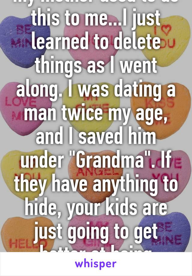 my mother used to do this to me...I just learned to delete things as I went along. I was dating a man twice my age, and I saved him under "Grandma". If they have anything to hide, your kids are just going to get better at being sneaky