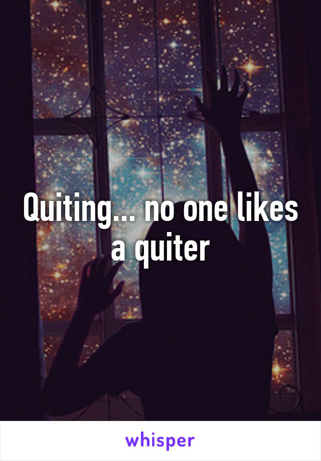 Quiting... no one likes a quiter