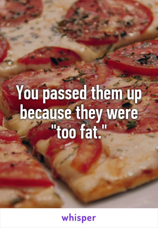 You passed them up because they were "too fat."