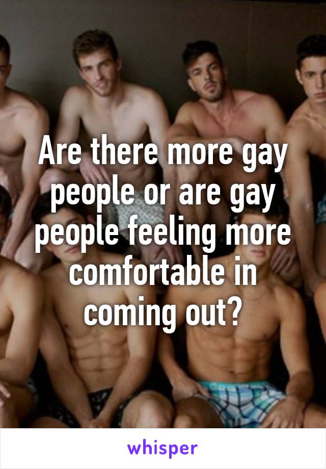 Are there more gay people or are gay people feeling more comfortable in coming out?
