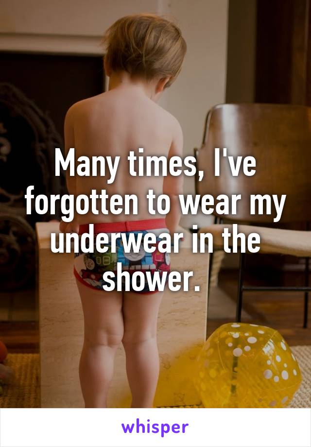 Many times, I've forgotten to wear my underwear in the shower. 