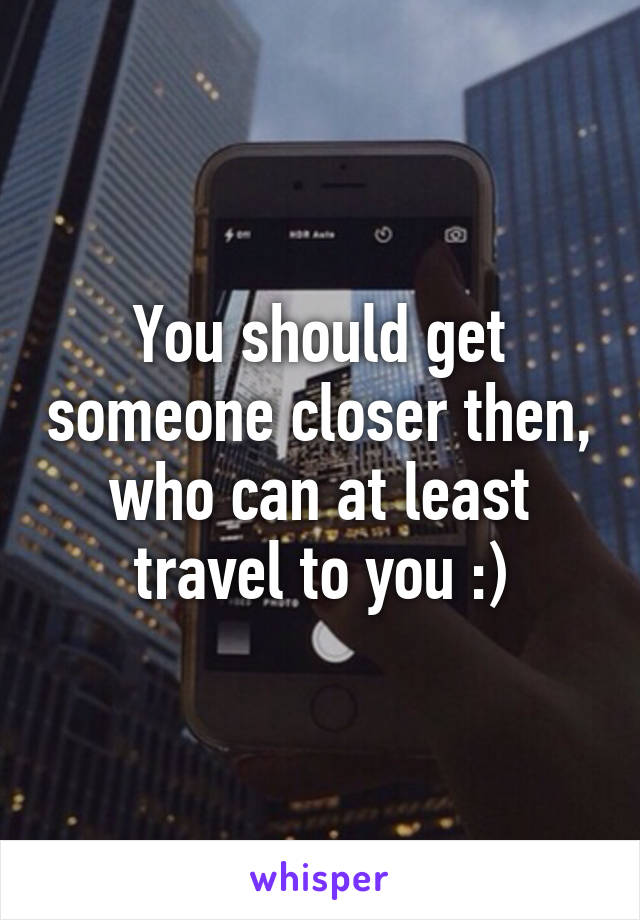 You should get someone closer then, who can at least travel to you :)