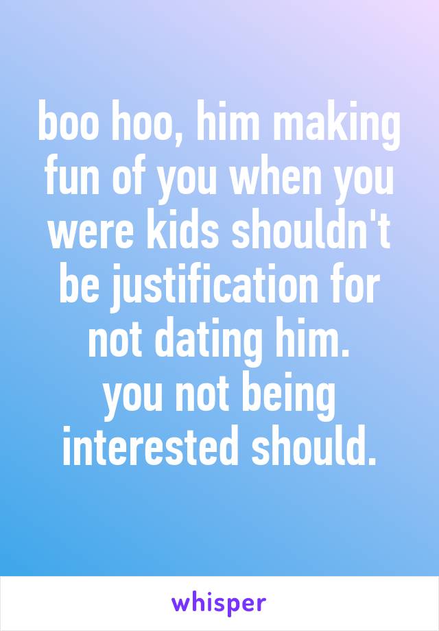 boo hoo, him making fun of you when you were kids shouldn't be justification for not dating him.
you not being interested should.

