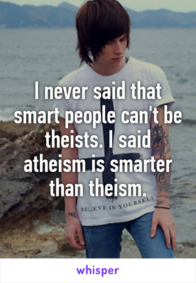 I never said that smart people can't be theists. I said atheism is smarter than theism.
