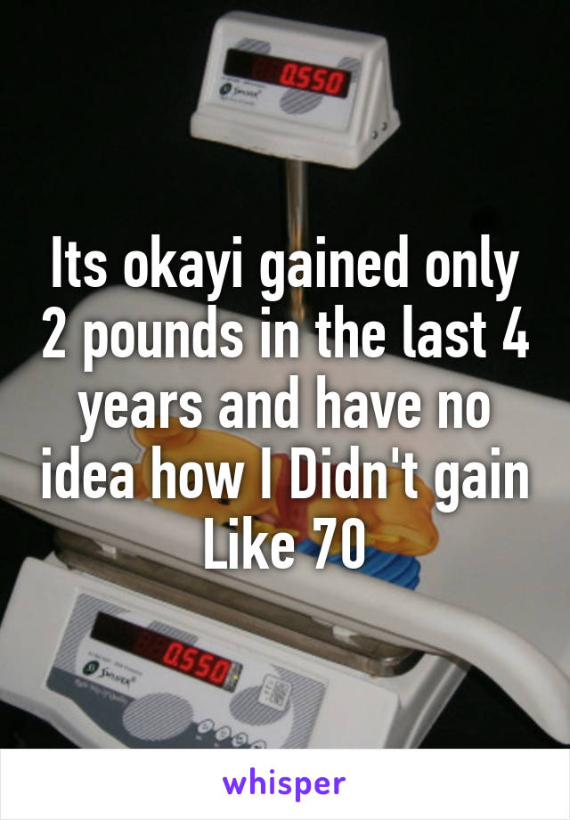 Its okayi gained only 2 pounds in the last 4 years and have no idea how I Didn't gain Like 70