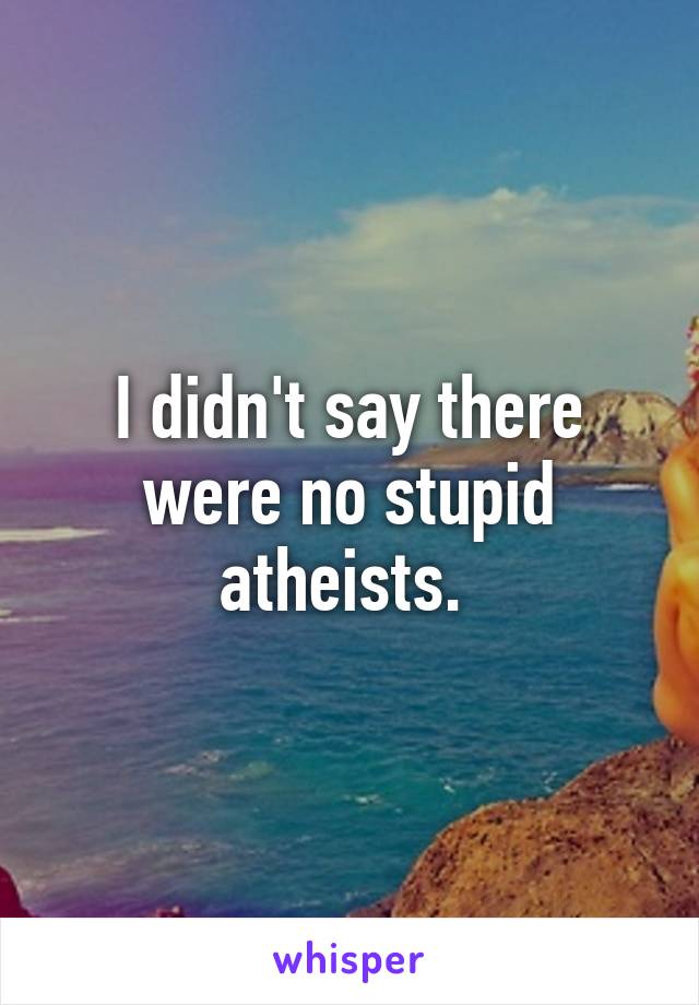I didn't say there were no stupid atheists. 