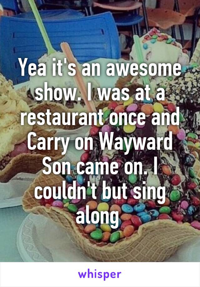 Yea it's an awesome show. I was at a restaurant once and Carry on Wayward Son came on. I couldn't but sing along 