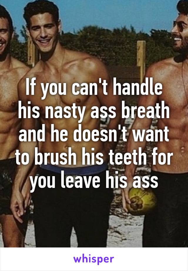 If you can't handle his nasty ass breath and he doesn't want to brush his teeth for you leave his ass