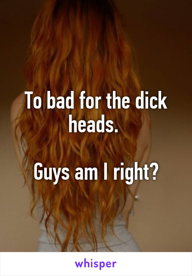 To bad for the dick heads. 

Guys am I right?