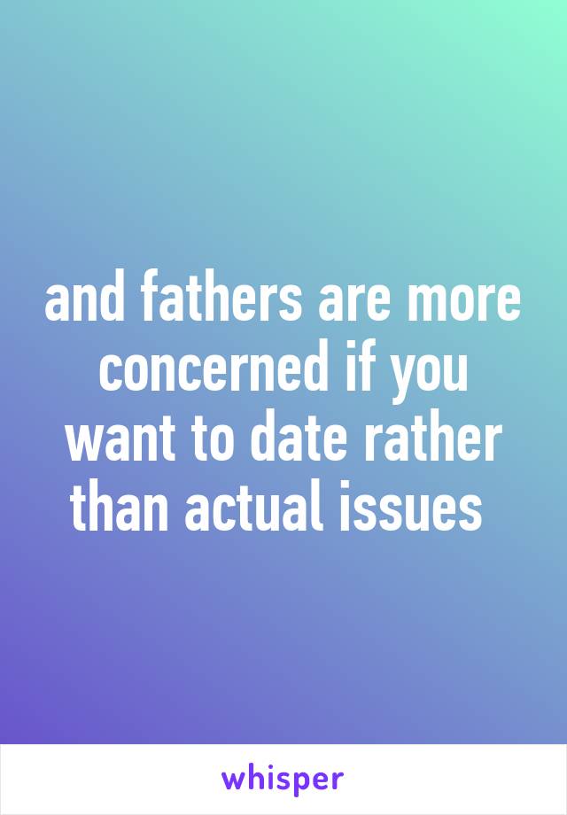 and fathers are more concerned if you want to date rather than actual issues 