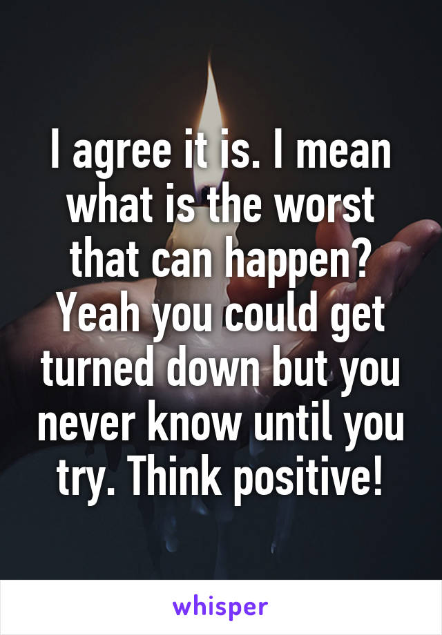 I agree it is. I mean what is the worst that can happen? Yeah you could get turned down but you never know until you try. Think positive!