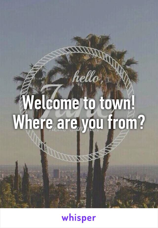 Welcome to town! Where are you from?