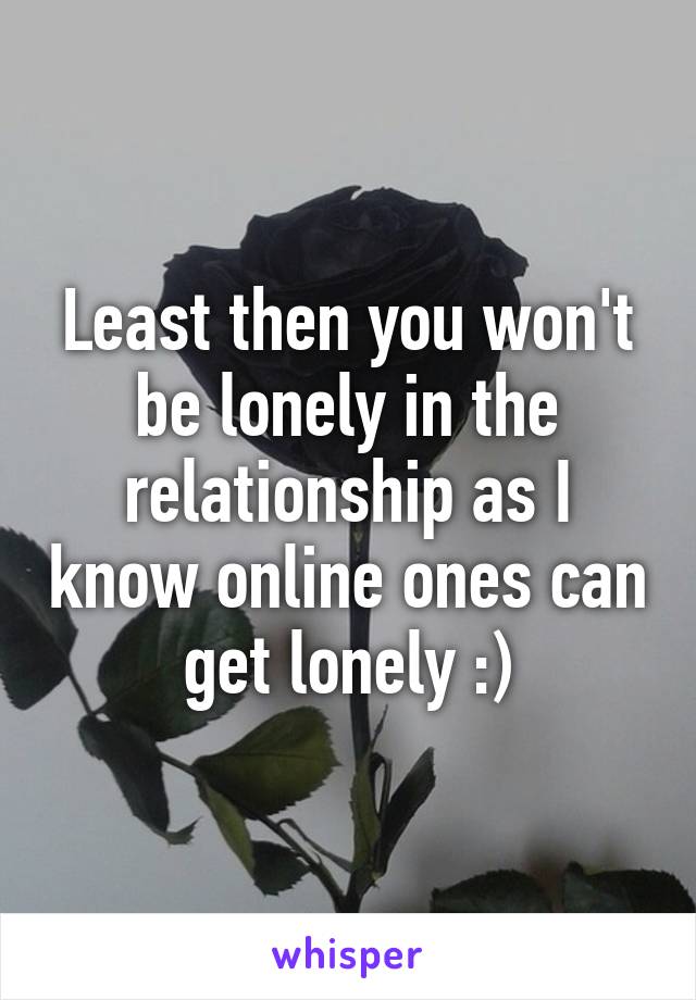 Least then you won't be lonely in the relationship as I know online ones can get lonely :)