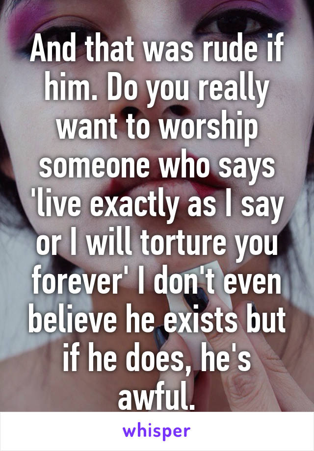 And that was rude if him. Do you really want to worship someone who says 'live exactly as I say or I will torture you forever' I don't even believe he exists but if he does, he's awful.