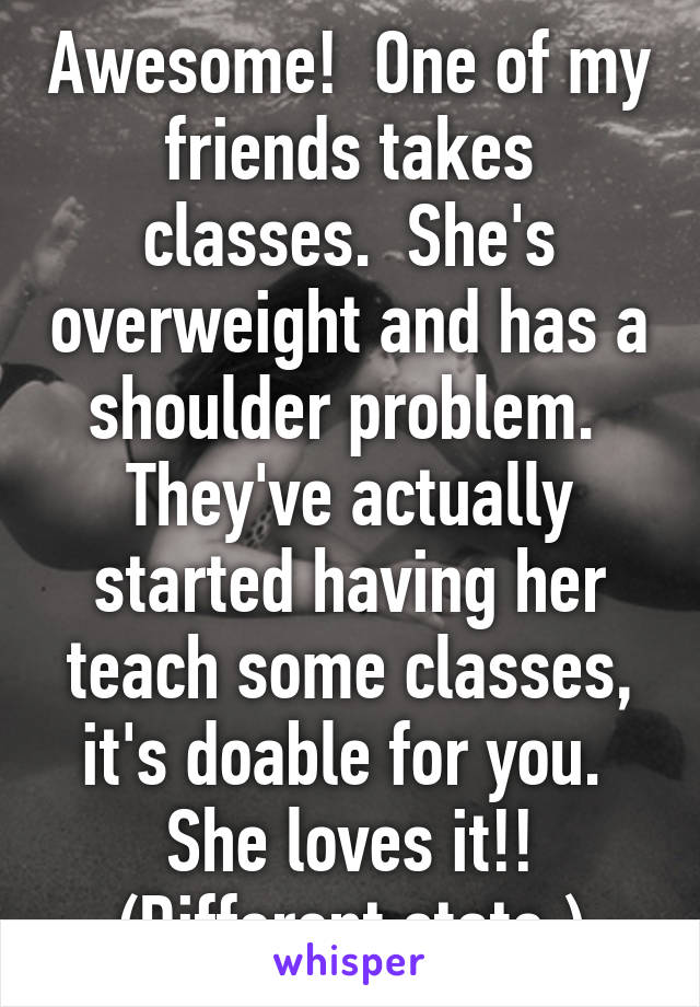 Awesome!  One of my friends takes classes.  She's overweight and has a shoulder problem.  They've actually started having her teach some classes, it's doable for you.  She loves it!!
(Different state.)