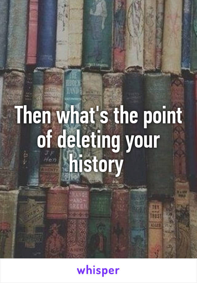 Then what's the point of deleting your history 