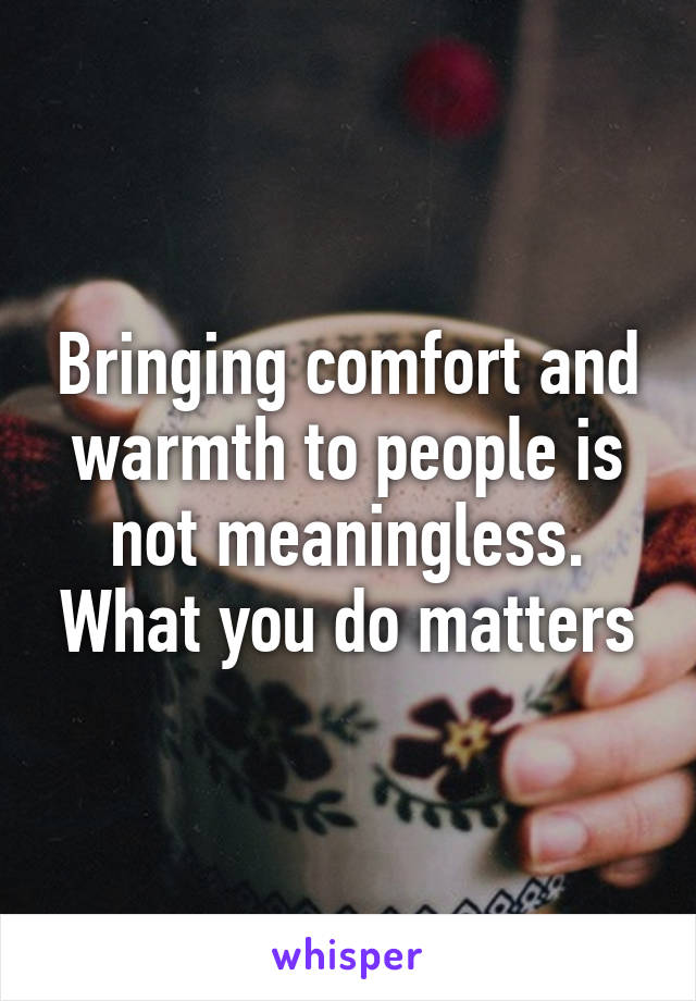 Bringing comfort and warmth to people is not meaningless. What you do matters