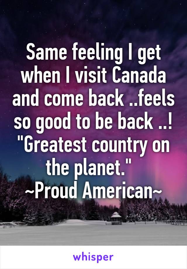 Same feeling I get when I visit Canada and come back ..feels so good to be back ..!
"Greatest country on the planet."  
~Proud American~
