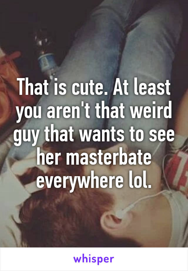 That is cute. At least you aren't that weird guy that wants to see her masterbate everywhere lol.