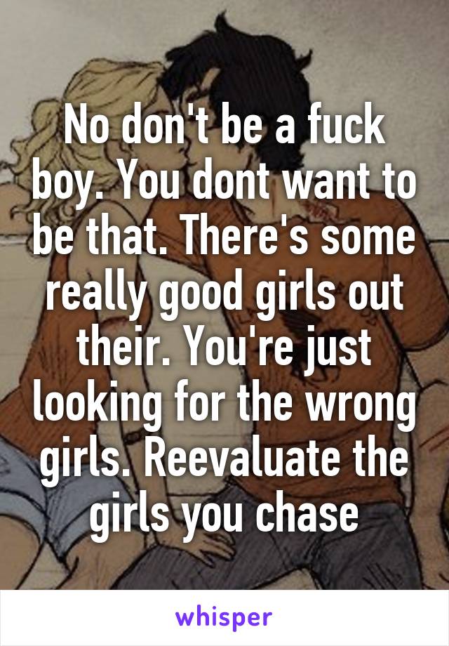 No don't be a fuck boy. You dont want to be that. There's some really good girls out their. You're just looking for the wrong girls. Reevaluate the girls you chase