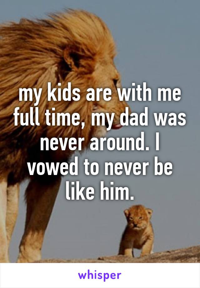 my kids are with me full time, my dad was never around. I vowed to never be like him.