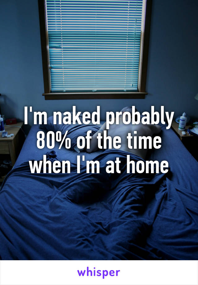 I'm naked probably 80% of the time when I'm at home