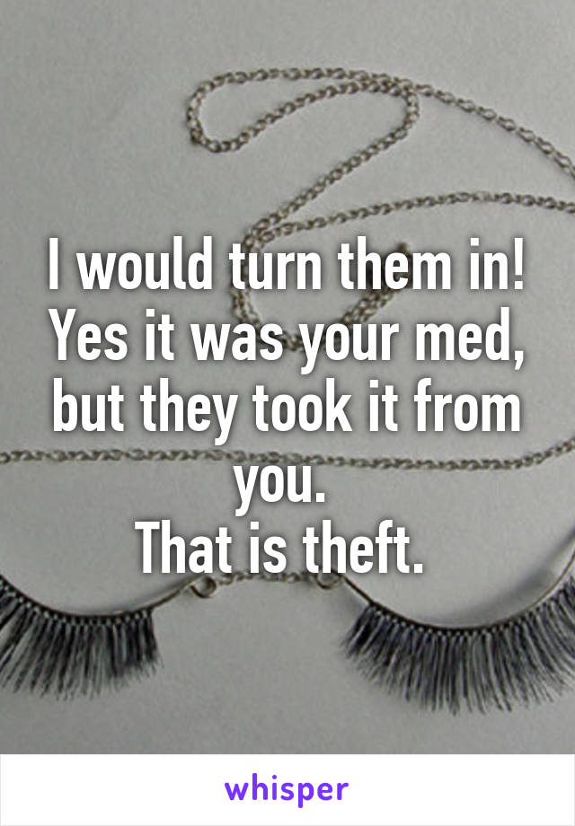 I would turn them in! Yes it was your med, but they took it from you. 
That is theft. 