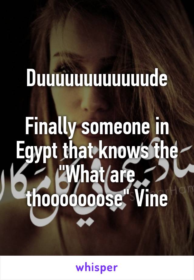 Duuuuuuuuuuuude

Finally someone in Egypt that knows the "What are thooooooose" Vine