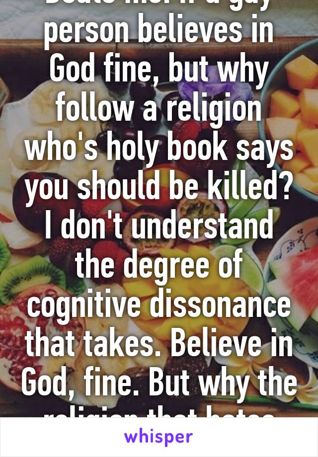 Beats me. If a gay person believes in God fine, but why follow a religion who's holy book says you should be killed? I don't understand the degree of cognitive dissonance that takes. Believe in God, fine. But why the religion that hates you? 