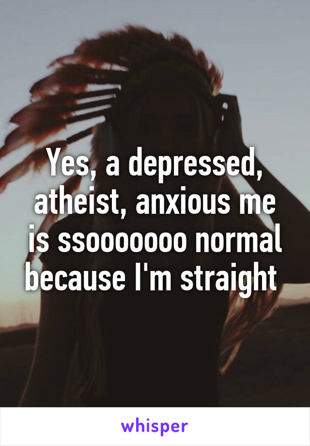 Yes, a depressed, atheist, anxious me is ssooooooo normal because I'm straight 