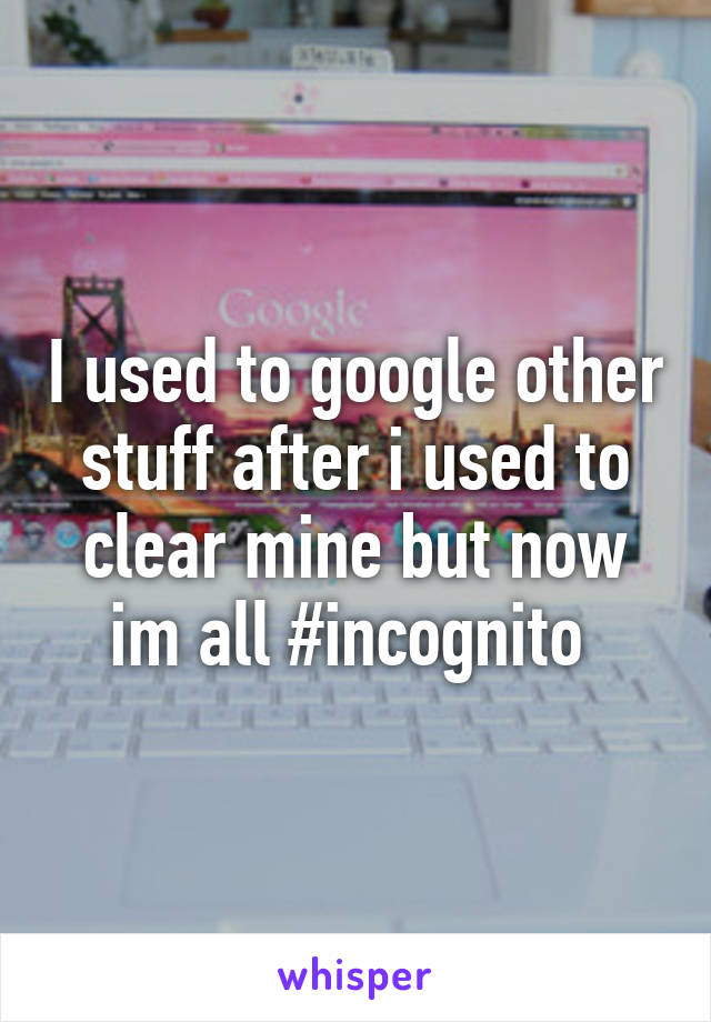 I used to google other stuff after i used to clear mine but now im all #incognito 