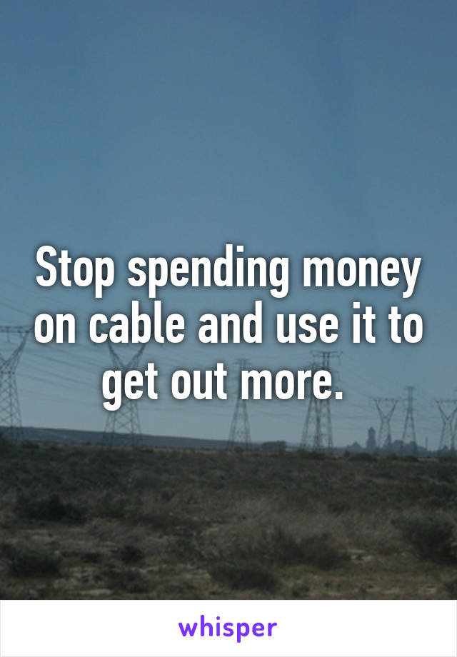 Stop spending money on cable and use it to get out more. 