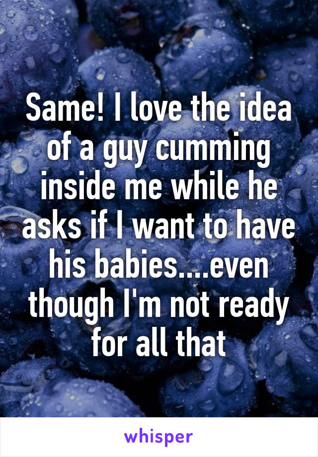 Same! I love the idea of a guy cumming inside me while he asks if I want to have his babies....even though I'm not ready for all that