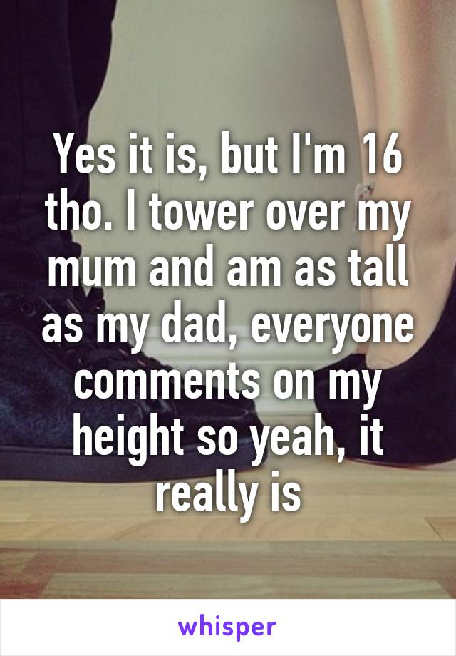 Yes it is, but I'm 16 tho. I tower over my mum and am as tall as my dad, everyone comments on my height so yeah, it really is