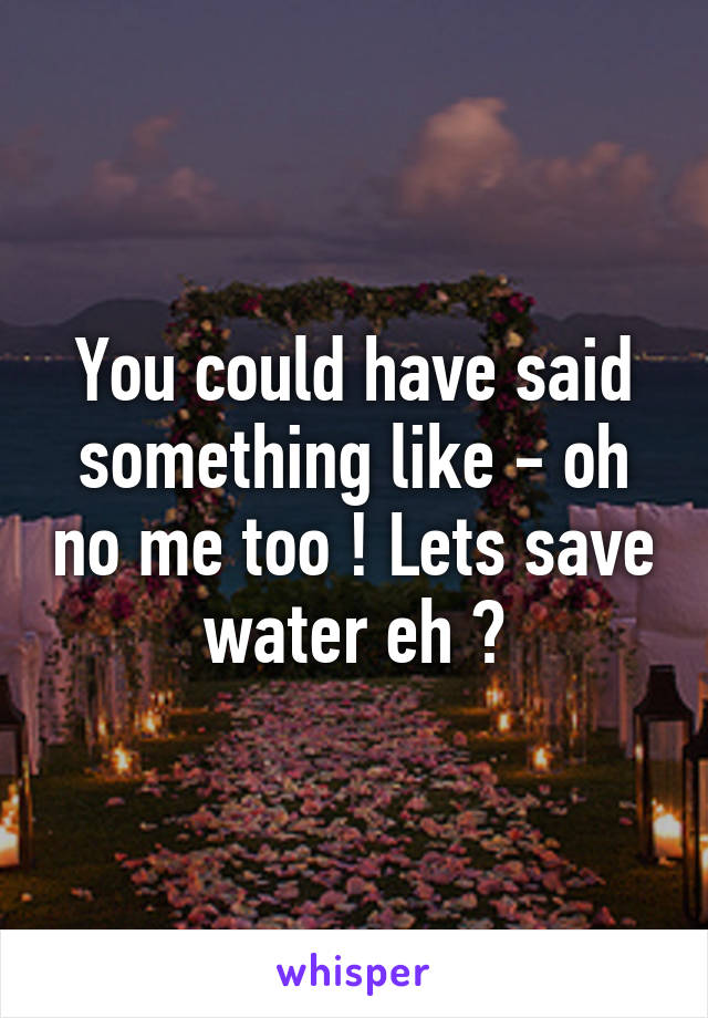 You could have said something like - oh no me too ! Lets save water eh ?