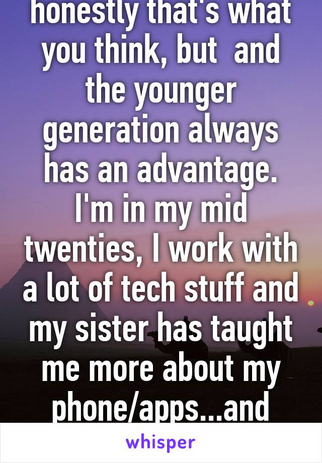honestly that's what you think, but  and the younger generation always has an advantage. I'm in my mid twenties, I work with a lot of tech stuff and my sister has taught me more about my phone/apps...and she's twelve