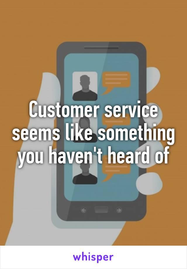 Customer service seems like something you haven't heard of