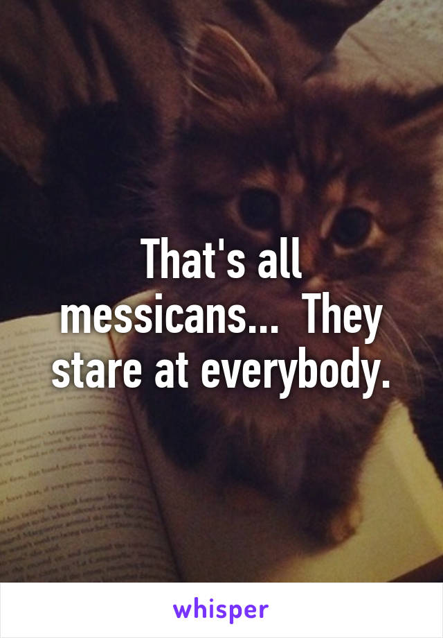 That's all messicans...  They stare at everybody.