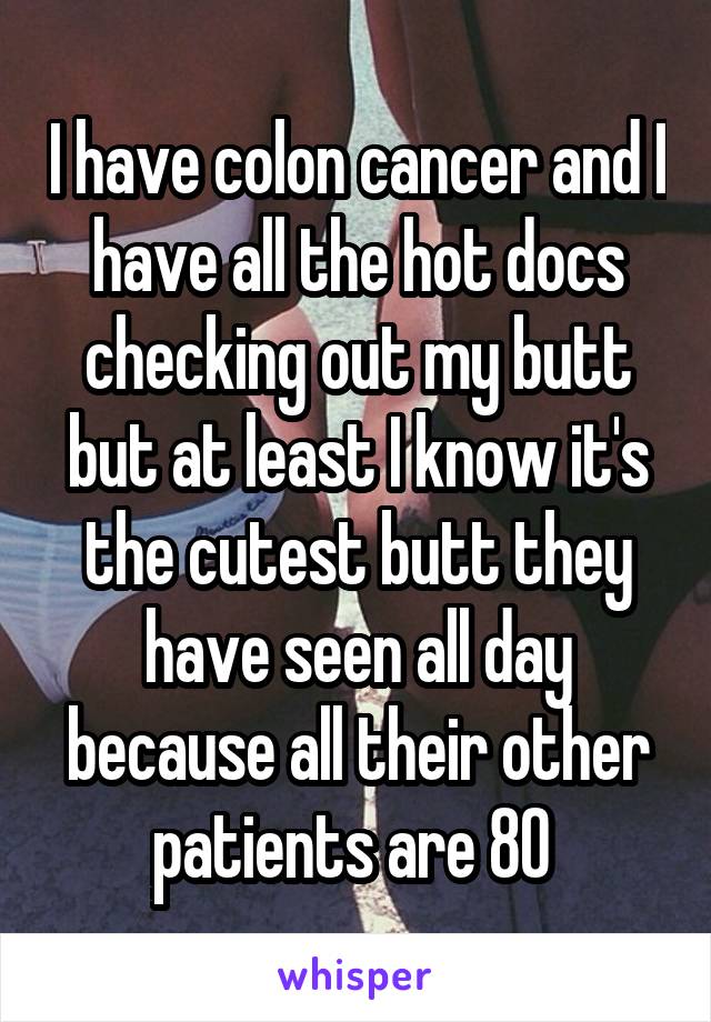 I have colon cancer and I have all the hot docs checking out my butt but at least I know it's the cutest butt they have seen all day because all their other patients are 80 