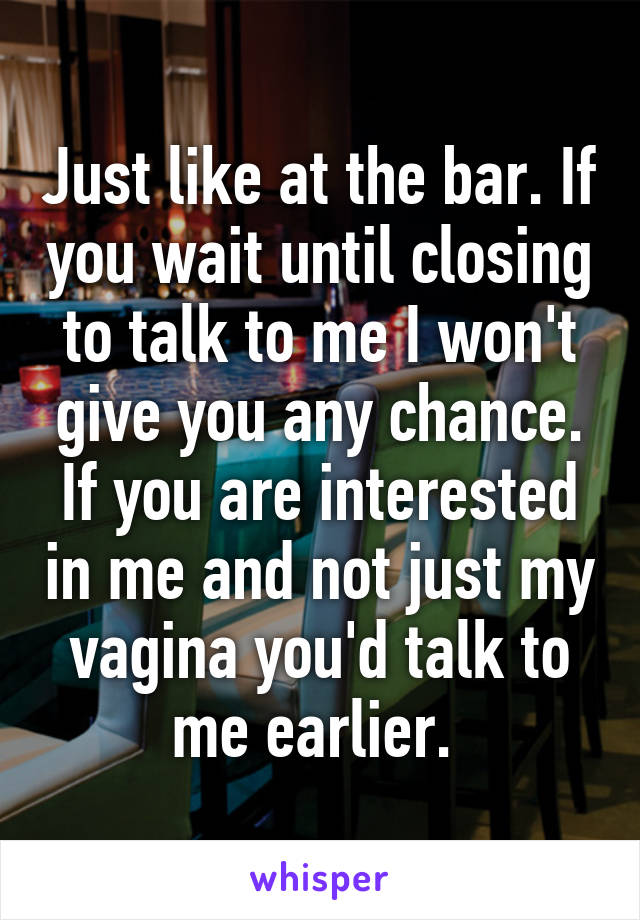 Just like at the bar. If you wait until closing to talk to me I won't give you any chance. If you are interested in me and not just my vagina you'd talk to me earlier. 